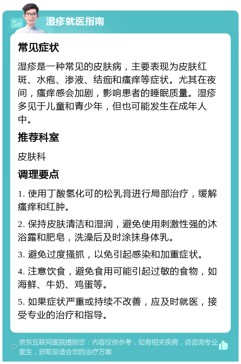 湿疹就医指南 常见症状 湿疹是一种常见的皮肤病，主要表现为皮肤红斑、水疱、渗液、结痂和瘙痒等症状。尤其在夜间，瘙痒感会加剧，影响患者的睡眠质量。湿疹多见于儿童和青少年，但也可能发生在成年人中。 推荐科室 皮肤科 调理要点 1. 使用丁酸氢化可的松乳膏进行局部治疗，缓解瘙痒和红肿。 2. 保持皮肤清洁和湿润，避免使用刺激性强的沐浴露和肥皂，洗澡后及时涂抹身体乳。 3. 避免过度搔抓，以免引起感染和加重症状。 4. 注意饮食，避免食用可能引起过敏的食物，如海鲜、牛奶、鸡蛋等。 5. 如果症状严重或持续不改善，应及时就医，接受专业的治疗和指导。