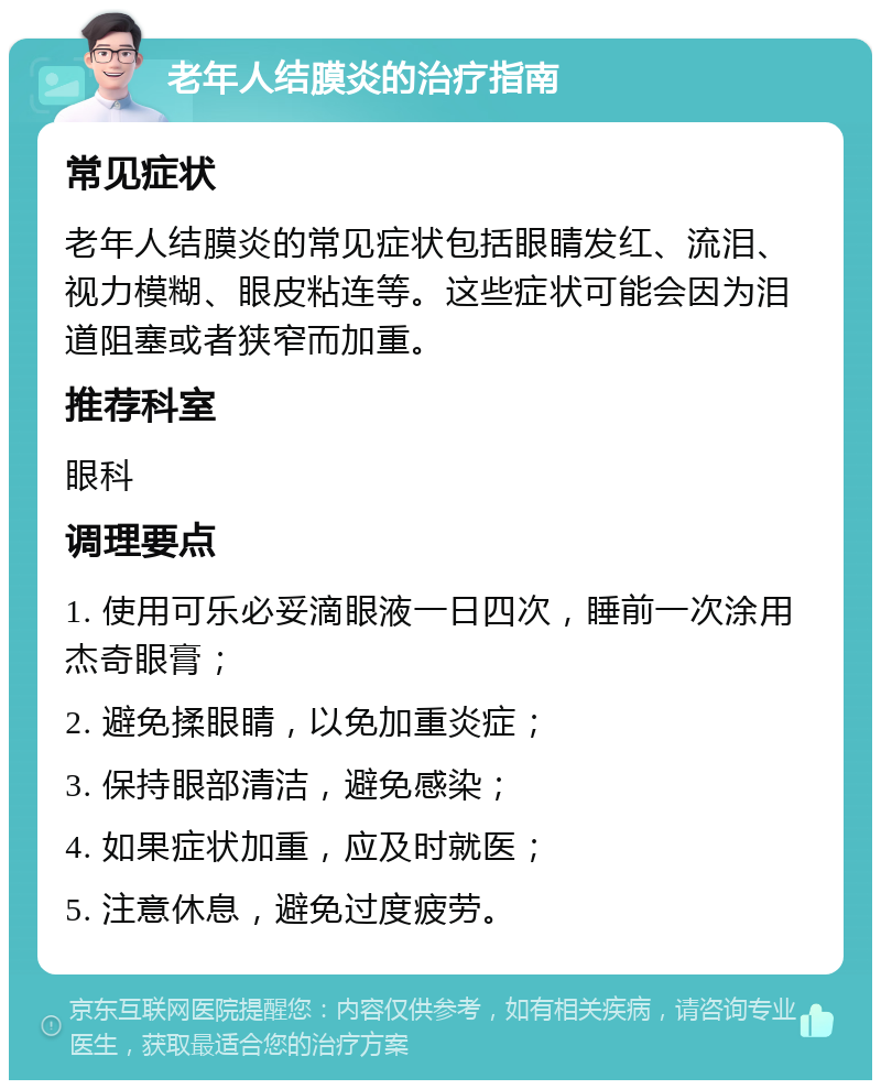 老年人结膜炎的治疗指南 常见症状 老年人结膜炎的常见症状包括眼睛发红、流泪、视力模糊、眼皮粘连等。这些症状可能会因为泪道阻塞或者狭窄而加重。 推荐科室 眼科 调理要点 1. 使用可乐必妥滴眼液一日四次，睡前一次涂用杰奇眼膏； 2. 避免揉眼睛，以免加重炎症； 3. 保持眼部清洁，避免感染； 4. 如果症状加重，应及时就医； 5. 注意休息，避免过度疲劳。