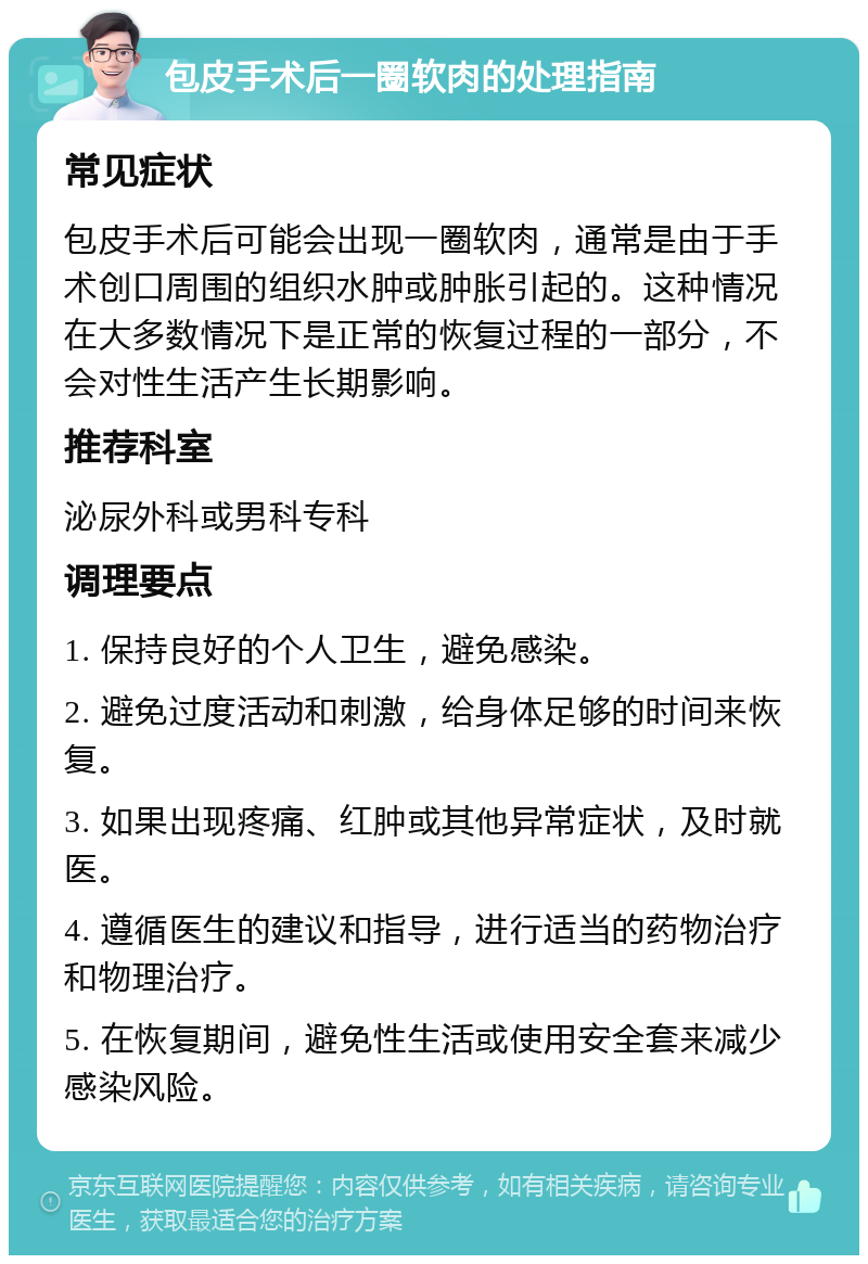 包皮手术后一圈软肉的处理指南 常见症状 包皮手术后可能会出现一圈软肉，通常是由于手术创口周围的组织水肿或肿胀引起的。这种情况在大多数情况下是正常的恢复过程的一部分，不会对性生活产生长期影响。 推荐科室 泌尿外科或男科专科 调理要点 1. 保持良好的个人卫生，避免感染。 2. 避免过度活动和刺激，给身体足够的时间来恢复。 3. 如果出现疼痛、红肿或其他异常症状，及时就医。 4. 遵循医生的建议和指导，进行适当的药物治疗和物理治疗。 5. 在恢复期间，避免性生活或使用安全套来减少感染风险。