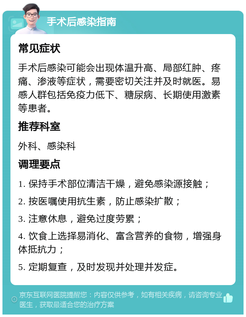 手术后感染指南 常见症状 手术后感染可能会出现体温升高、局部红肿、疼痛、渗液等症状，需要密切关注并及时就医。易感人群包括免疫力低下、糖尿病、长期使用激素等患者。 推荐科室 外科、感染科 调理要点 1. 保持手术部位清洁干燥，避免感染源接触； 2. 按医嘱使用抗生素，防止感染扩散； 3. 注意休息，避免过度劳累； 4. 饮食上选择易消化、富含营养的食物，增强身体抵抗力； 5. 定期复查，及时发现并处理并发症。