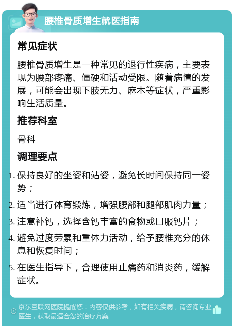 腰椎骨质增生就医指南 常见症状 腰椎骨质增生是一种常见的退行性疾病，主要表现为腰部疼痛、僵硬和活动受限。随着病情的发展，可能会出现下肢无力、麻木等症状，严重影响生活质量。 推荐科室 骨科 调理要点 保持良好的坐姿和站姿，避免长时间保持同一姿势； 适当进行体育锻炼，增强腰部和腿部肌肉力量； 注意补钙，选择含钙丰富的食物或口服钙片； 避免过度劳累和重体力活动，给予腰椎充分的休息和恢复时间； 在医生指导下，合理使用止痛药和消炎药，缓解症状。