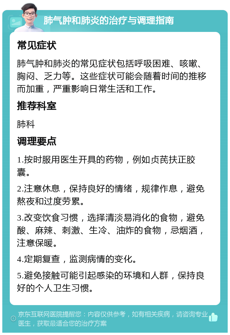 肺气肿和肺炎的治疗与调理指南 常见症状 肺气肿和肺炎的常见症状包括呼吸困难、咳嗽、胸闷、乏力等。这些症状可能会随着时间的推移而加重，严重影响日常生活和工作。 推荐科室 肺科 调理要点 1.按时服用医生开具的药物，例如贞芪扶正胶囊。 2.注意休息，保持良好的情绪，规律作息，避免熬夜和过度劳累。 3.改变饮食习惯，选择清淡易消化的食物，避免酸、麻辣、刺激、生冷、油炸的食物，忌烟酒，注意保暖。 4.定期复查，监测病情的变化。 5.避免接触可能引起感染的环境和人群，保持良好的个人卫生习惯。