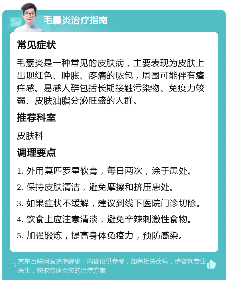 毛囊炎治疗指南 常见症状 毛囊炎是一种常见的皮肤病，主要表现为皮肤上出现红色、肿胀、疼痛的脓包，周围可能伴有瘙痒感。易感人群包括长期接触污染物、免疫力较弱、皮肤油脂分泌旺盛的人群。 推荐科室 皮肤科 调理要点 1. 外用莫匹罗星软膏，每日两次，涂于患处。 2. 保持皮肤清洁，避免摩擦和挤压患处。 3. 如果症状不缓解，建议到线下医院门诊切除。 4. 饮食上应注意清淡，避免辛辣刺激性食物。 5. 加强锻炼，提高身体免疫力，预防感染。