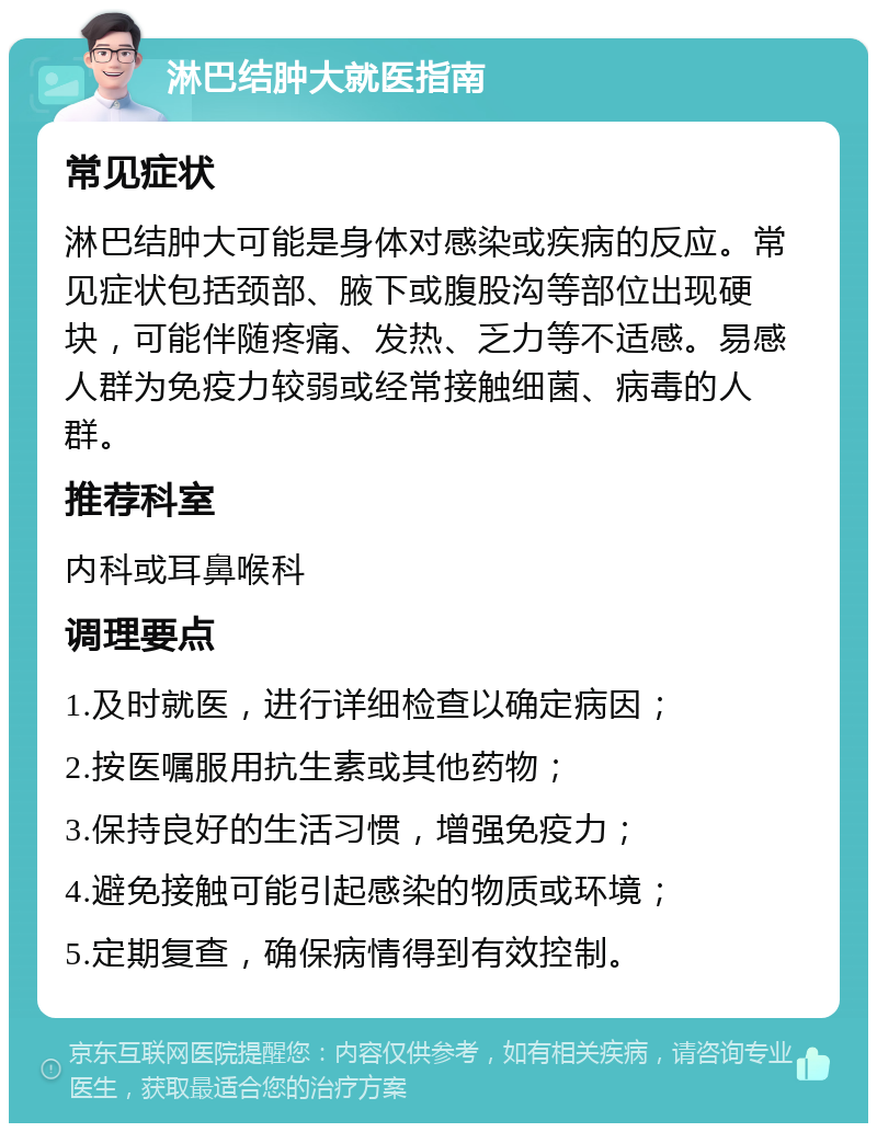 淋巴结肿大就医指南 常见症状 淋巴结肿大可能是身体对感染或疾病的反应。常见症状包括颈部、腋下或腹股沟等部位出现硬块，可能伴随疼痛、发热、乏力等不适感。易感人群为免疫力较弱或经常接触细菌、病毒的人群。 推荐科室 内科或耳鼻喉科 调理要点 1.及时就医，进行详细检查以确定病因； 2.按医嘱服用抗生素或其他药物； 3.保持良好的生活习惯，增强免疫力； 4.避免接触可能引起感染的物质或环境； 5.定期复查，确保病情得到有效控制。