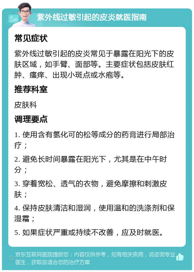 紫外线过敏引起的皮炎就医指南 常见症状 紫外线过敏引起的皮炎常见于暴露在阳光下的皮肤区域，如手臂、面部等。主要症状包括皮肤红肿、瘙痒、出现小斑点或水疱等。 推荐科室 皮肤科 调理要点 1. 使用含有氢化可的松等成分的药膏进行局部治疗； 2. 避免长时间暴露在阳光下，尤其是在中午时分； 3. 穿着宽松、透气的衣物，避免摩擦和刺激皮肤； 4. 保持皮肤清洁和湿润，使用温和的洗涤剂和保湿霜； 5. 如果症状严重或持续不改善，应及时就医。