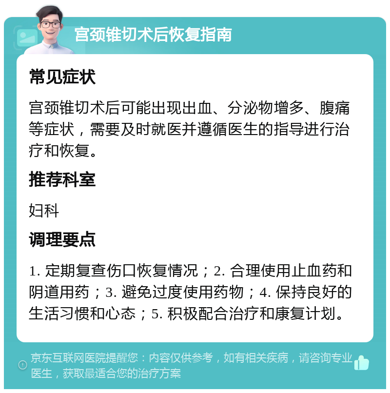 宫颈锥切术后恢复指南 常见症状 宫颈锥切术后可能出现出血、分泌物增多、腹痛等症状，需要及时就医并遵循医生的指导进行治疗和恢复。 推荐科室 妇科 调理要点 1. 定期复查伤口恢复情况；2. 合理使用止血药和阴道用药；3. 避免过度使用药物；4. 保持良好的生活习惯和心态；5. 积极配合治疗和康复计划。