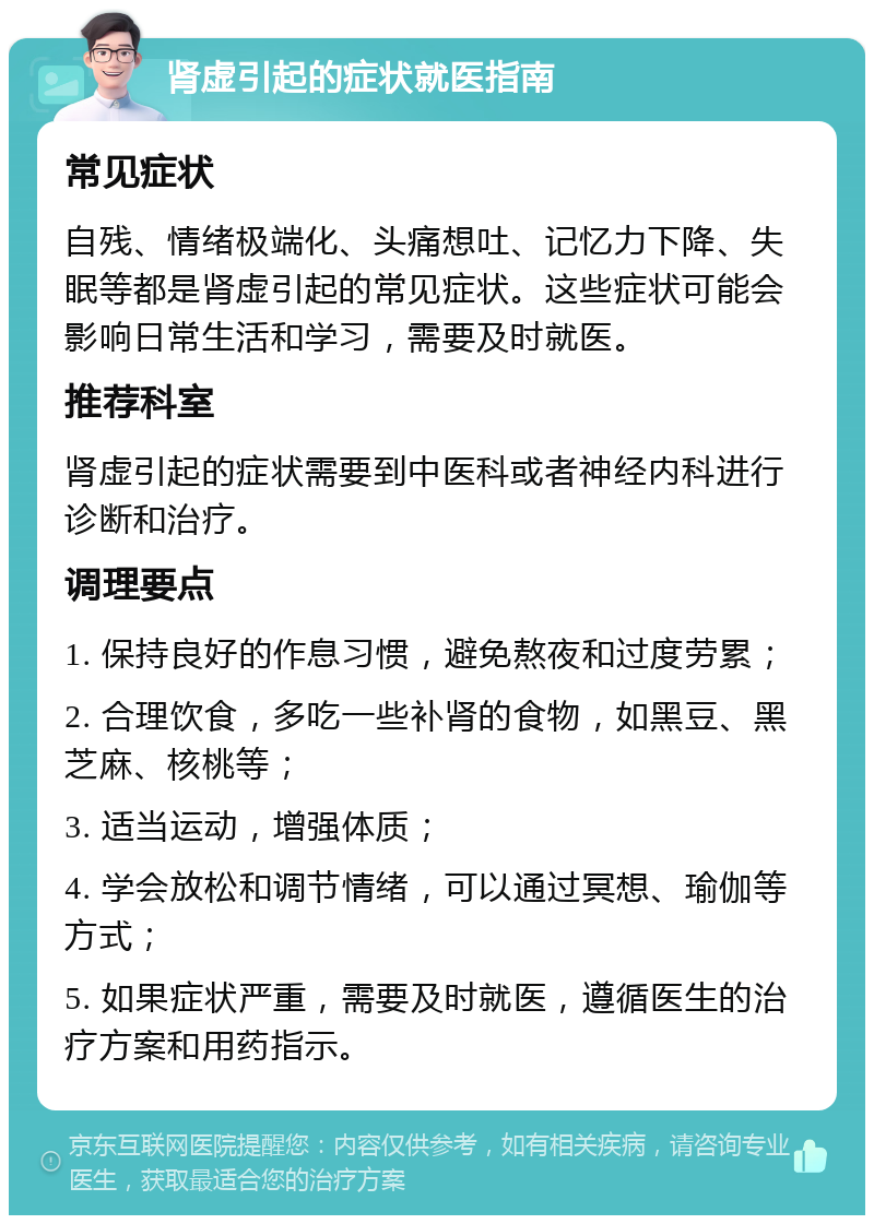 肾虚引起的症状就医指南 常见症状 自残、情绪极端化、头痛想吐、记忆力下降、失眠等都是肾虚引起的常见症状。这些症状可能会影响日常生活和学习，需要及时就医。 推荐科室 肾虚引起的症状需要到中医科或者神经内科进行诊断和治疗。 调理要点 1. 保持良好的作息习惯，避免熬夜和过度劳累； 2. 合理饮食，多吃一些补肾的食物，如黑豆、黑芝麻、核桃等； 3. 适当运动，增强体质； 4. 学会放松和调节情绪，可以通过冥想、瑜伽等方式； 5. 如果症状严重，需要及时就医，遵循医生的治疗方案和用药指示。