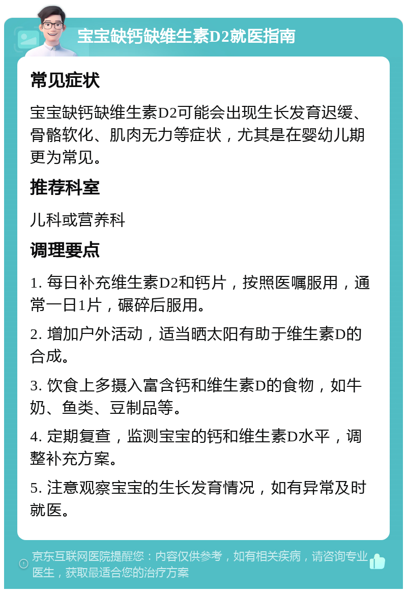 宝宝缺钙缺维生素D2就医指南 常见症状 宝宝缺钙缺维生素D2可能会出现生长发育迟缓、骨骼软化、肌肉无力等症状，尤其是在婴幼儿期更为常见。 推荐科室 儿科或营养科 调理要点 1. 每日补充维生素D2和钙片，按照医嘱服用，通常一日1片，碾碎后服用。 2. 增加户外活动，适当晒太阳有助于维生素D的合成。 3. 饮食上多摄入富含钙和维生素D的食物，如牛奶、鱼类、豆制品等。 4. 定期复查，监测宝宝的钙和维生素D水平，调整补充方案。 5. 注意观察宝宝的生长发育情况，如有异常及时就医。