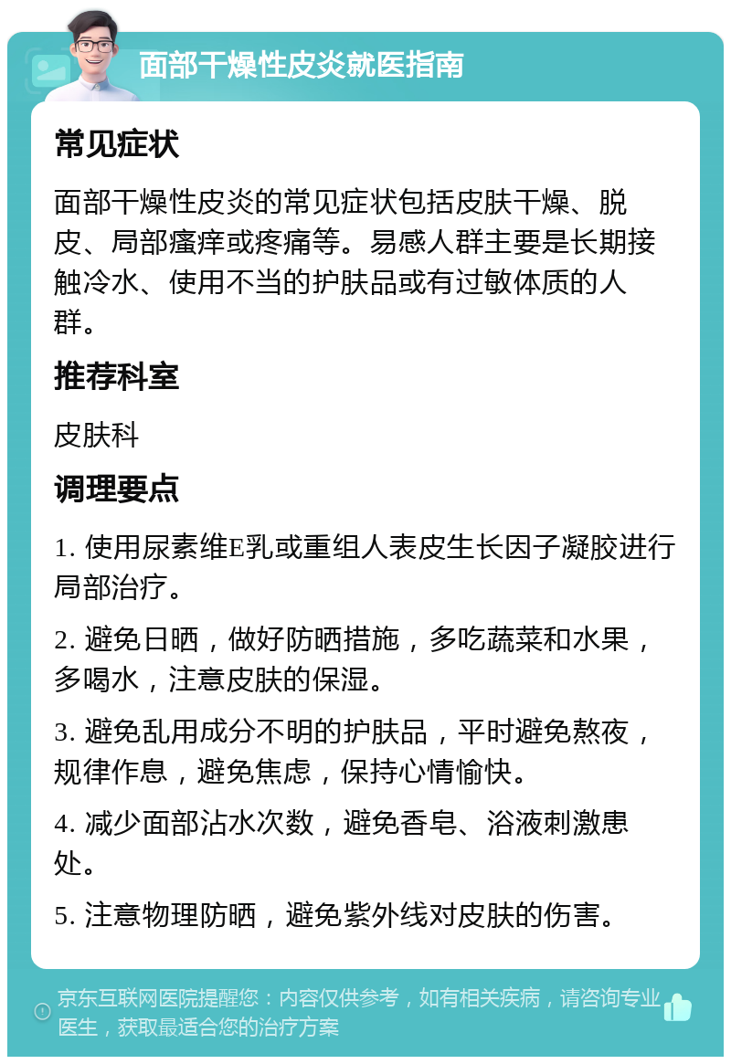 面部干燥性皮炎就医指南 常见症状 面部干燥性皮炎的常见症状包括皮肤干燥、脱皮、局部瘙痒或疼痛等。易感人群主要是长期接触冷水、使用不当的护肤品或有过敏体质的人群。 推荐科室 皮肤科 调理要点 1. 使用尿素维E乳或重组人表皮生长因子凝胶进行局部治疗。 2. 避免日晒，做好防晒措施，多吃蔬菜和水果，多喝水，注意皮肤的保湿。 3. 避免乱用成分不明的护肤品，平时避免熬夜，规律作息，避免焦虑，保持心情愉快。 4. 减少面部沾水次数，避免香皂、浴液刺激患处。 5. 注意物理防晒，避免紫外线对皮肤的伤害。