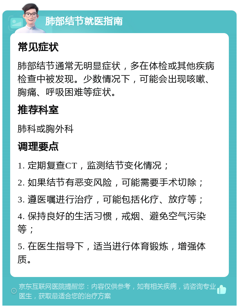 肺部结节就医指南 常见症状 肺部结节通常无明显症状，多在体检或其他疾病检查中被发现。少数情况下，可能会出现咳嗽、胸痛、呼吸困难等症状。 推荐科室 肺科或胸外科 调理要点 1. 定期复查CT，监测结节变化情况； 2. 如果结节有恶变风险，可能需要手术切除； 3. 遵医嘱进行治疗，可能包括化疗、放疗等； 4. 保持良好的生活习惯，戒烟、避免空气污染等； 5. 在医生指导下，适当进行体育锻炼，增强体质。