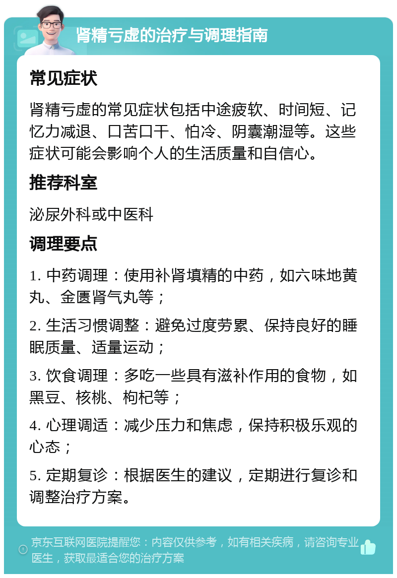 肾精亏虚的治疗与调理指南 常见症状 肾精亏虚的常见症状包括中途疲软、时间短、记忆力减退、口苦口干、怕冷、阴囊潮湿等。这些症状可能会影响个人的生活质量和自信心。 推荐科室 泌尿外科或中医科 调理要点 1. 中药调理：使用补肾填精的中药，如六味地黄丸、金匮肾气丸等； 2. 生活习惯调整：避免过度劳累、保持良好的睡眠质量、适量运动； 3. 饮食调理：多吃一些具有滋补作用的食物，如黑豆、核桃、枸杞等； 4. 心理调适：减少压力和焦虑，保持积极乐观的心态； 5. 定期复诊：根据医生的建议，定期进行复诊和调整治疗方案。