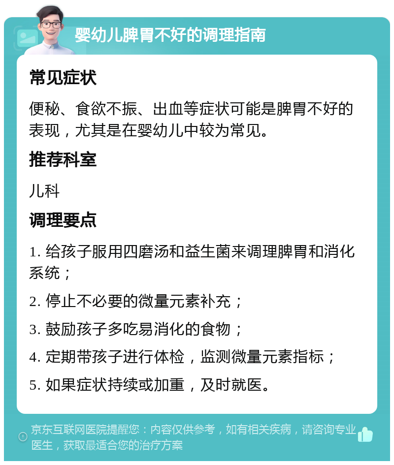 婴幼儿脾胃不好的调理指南 常见症状 便秘、食欲不振、出血等症状可能是脾胃不好的表现，尤其是在婴幼儿中较为常见。 推荐科室 儿科 调理要点 1. 给孩子服用四磨汤和益生菌来调理脾胃和消化系统； 2. 停止不必要的微量元素补充； 3. 鼓励孩子多吃易消化的食物； 4. 定期带孩子进行体检，监测微量元素指标； 5. 如果症状持续或加重，及时就医。