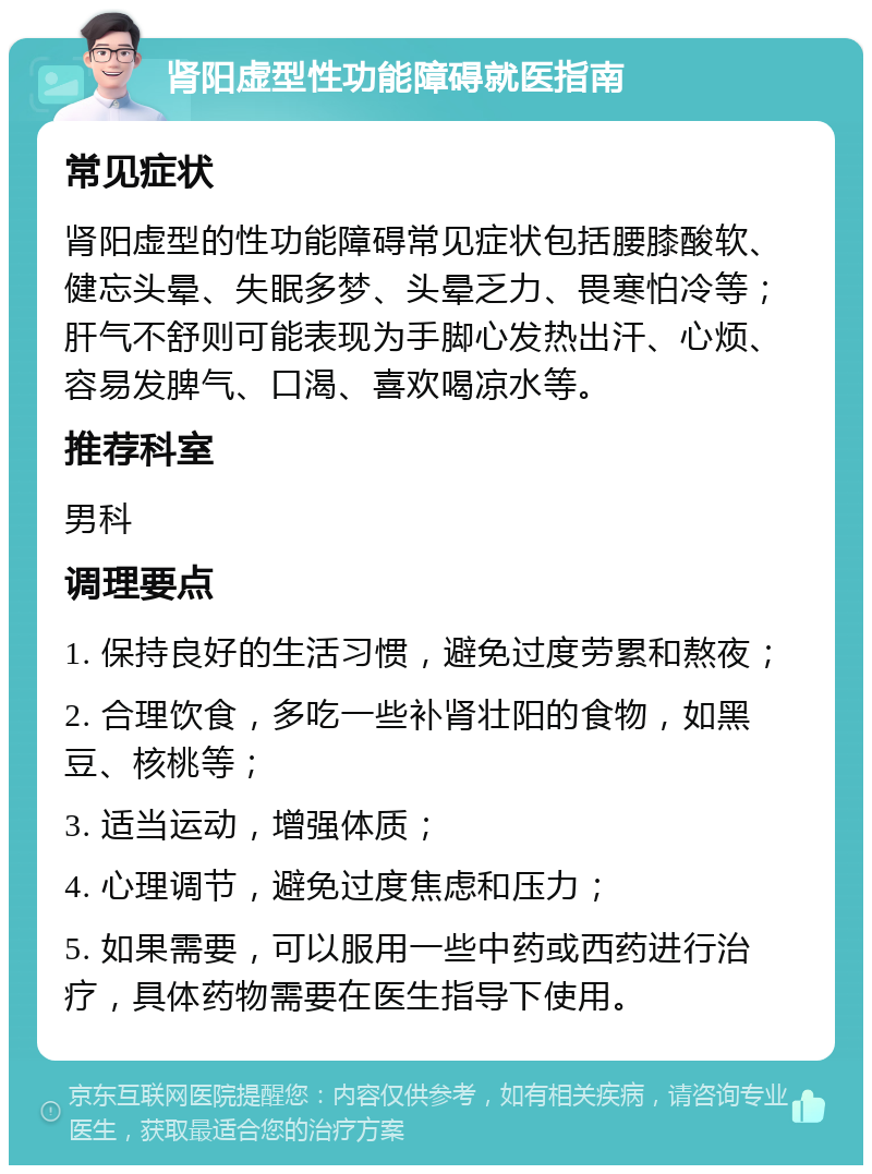 肾阳虚型性功能障碍就医指南 常见症状 肾阳虚型的性功能障碍常见症状包括腰膝酸软、健忘头晕、失眠多梦、头晕乏力、畏寒怕冷等；肝气不舒则可能表现为手脚心发热出汗、心烦、容易发脾气、口渴、喜欢喝凉水等。 推荐科室 男科 调理要点 1. 保持良好的生活习惯，避免过度劳累和熬夜； 2. 合理饮食，多吃一些补肾壮阳的食物，如黑豆、核桃等； 3. 适当运动，增强体质； 4. 心理调节，避免过度焦虑和压力； 5. 如果需要，可以服用一些中药或西药进行治疗，具体药物需要在医生指导下使用。