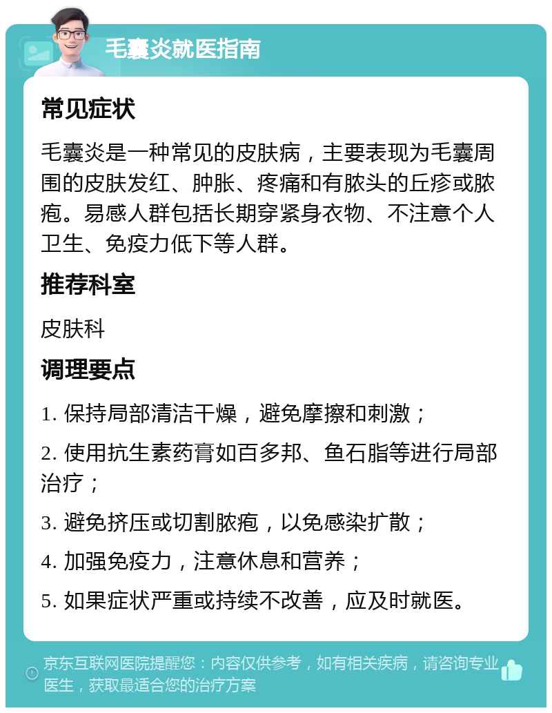 毛囊炎就医指南 常见症状 毛囊炎是一种常见的皮肤病，主要表现为毛囊周围的皮肤发红、肿胀、疼痛和有脓头的丘疹或脓疱。易感人群包括长期穿紧身衣物、不注意个人卫生、免疫力低下等人群。 推荐科室 皮肤科 调理要点 1. 保持局部清洁干燥，避免摩擦和刺激； 2. 使用抗生素药膏如百多邦、鱼石脂等进行局部治疗； 3. 避免挤压或切割脓疱，以免感染扩散； 4. 加强免疫力，注意休息和营养； 5. 如果症状严重或持续不改善，应及时就医。