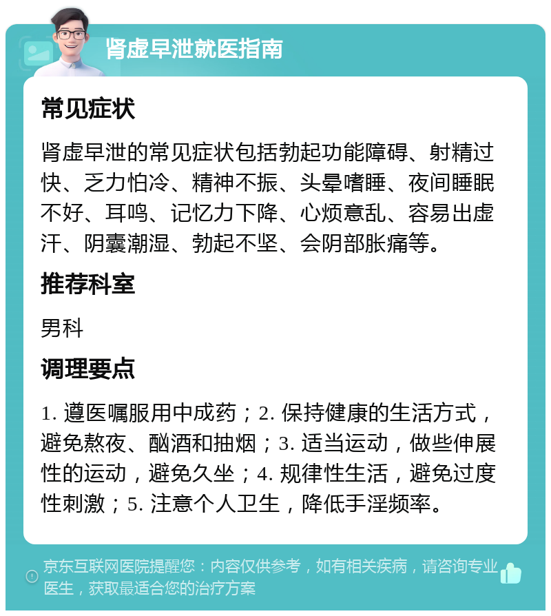 肾虚早泄就医指南 常见症状 肾虚早泄的常见症状包括勃起功能障碍、射精过快、乏力怕冷、精神不振、头晕嗜睡、夜间睡眠不好、耳鸣、记忆力下降、心烦意乱、容易出虚汗、阴囊潮湿、勃起不坚、会阴部胀痛等。 推荐科室 男科 调理要点 1. 遵医嘱服用中成药；2. 保持健康的生活方式，避免熬夜、酗酒和抽烟；3. 适当运动，做些伸展性的运动，避免久坐；4. 规律性生活，避免过度性刺激；5. 注意个人卫生，降低手淫频率。