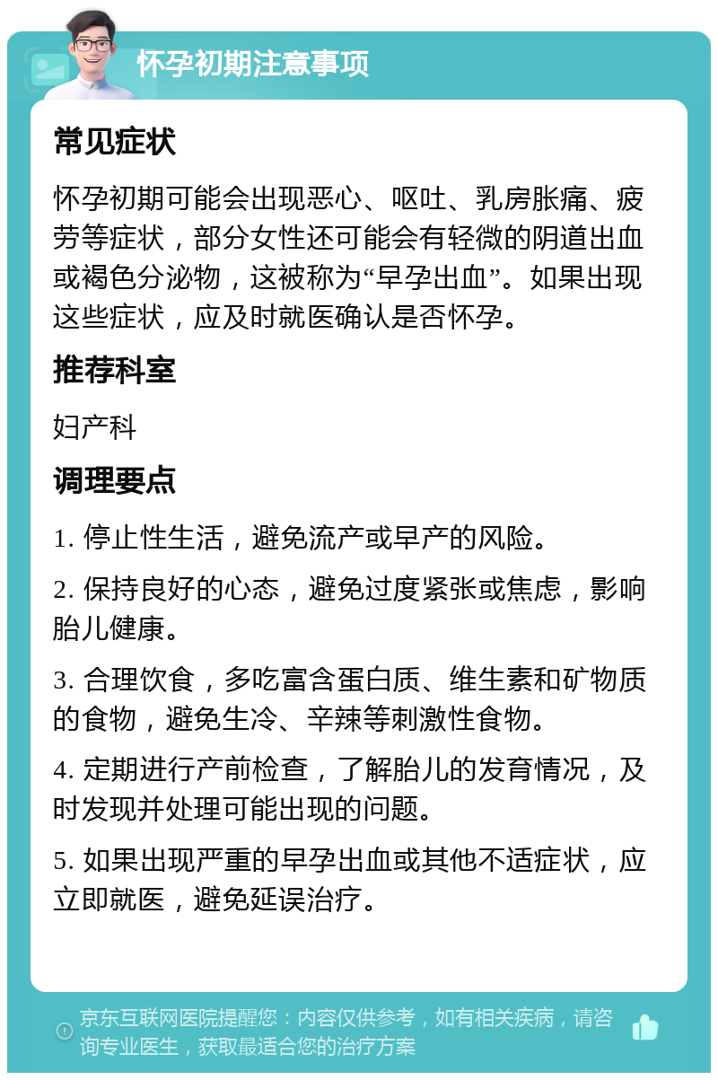 怀孕初期注意事项 常见症状 怀孕初期可能会出现恶心、呕吐、乳房胀痛、疲劳等症状，部分女性还可能会有轻微的阴道出血或褐色分泌物，这被称为“早孕出血”。如果出现这些症状，应及时就医确认是否怀孕。 推荐科室 妇产科 调理要点 1. 停止性生活，避免流产或早产的风险。 2. 保持良好的心态，避免过度紧张或焦虑，影响胎儿健康。 3. 合理饮食，多吃富含蛋白质、维生素和矿物质的食物，避免生冷、辛辣等刺激性食物。 4. 定期进行产前检查，了解胎儿的发育情况，及时发现并处理可能出现的问题。 5. 如果出现严重的早孕出血或其他不适症状，应立即就医，避免延误治疗。