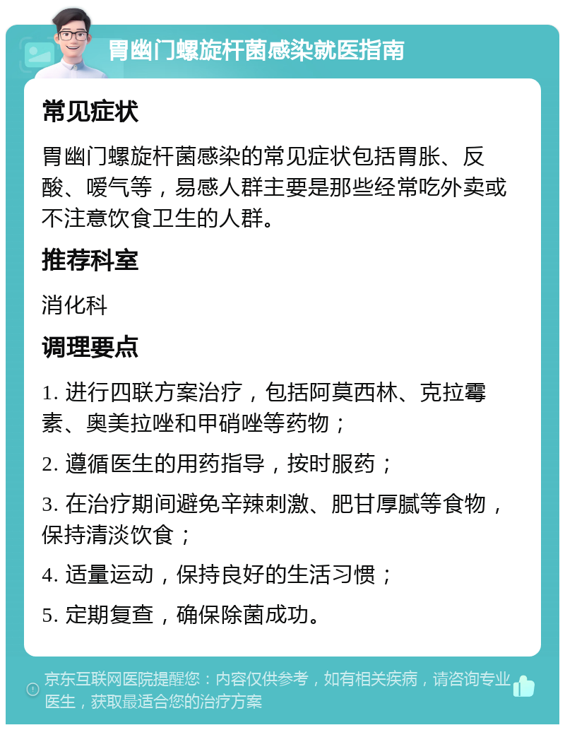 胃幽门螺旋杆菌感染就医指南 常见症状 胃幽门螺旋杆菌感染的常见症状包括胃胀、反酸、嗳气等，易感人群主要是那些经常吃外卖或不注意饮食卫生的人群。 推荐科室 消化科 调理要点 1. 进行四联方案治疗，包括阿莫西林、克拉霉素、奥美拉唑和甲硝唑等药物； 2. 遵循医生的用药指导，按时服药； 3. 在治疗期间避免辛辣刺激、肥甘厚腻等食物，保持清淡饮食； 4. 适量运动，保持良好的生活习惯； 5. 定期复查，确保除菌成功。