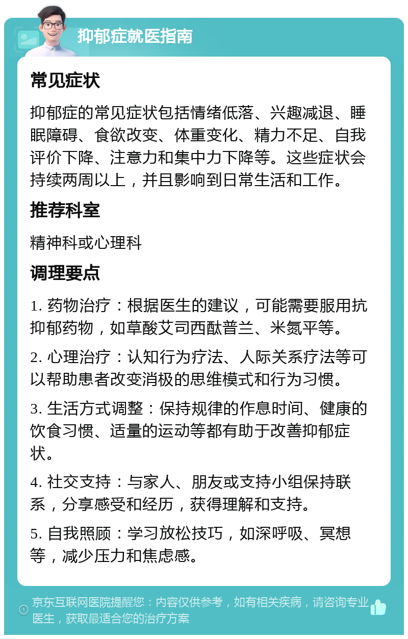 抑郁症就医指南 常见症状 抑郁症的常见症状包括情绪低落、兴趣减退、睡眠障碍、食欲改变、体重变化、精力不足、自我评价下降、注意力和集中力下降等。这些症状会持续两周以上，并且影响到日常生活和工作。 推荐科室 精神科或心理科 调理要点 1. 药物治疗：根据医生的建议，可能需要服用抗抑郁药物，如草酸艾司西酞普兰、米氮平等。 2. 心理治疗：认知行为疗法、人际关系疗法等可以帮助患者改变消极的思维模式和行为习惯。 3. 生活方式调整：保持规律的作息时间、健康的饮食习惯、适量的运动等都有助于改善抑郁症状。 4. 社交支持：与家人、朋友或支持小组保持联系，分享感受和经历，获得理解和支持。 5. 自我照顾：学习放松技巧，如深呼吸、冥想等，减少压力和焦虑感。