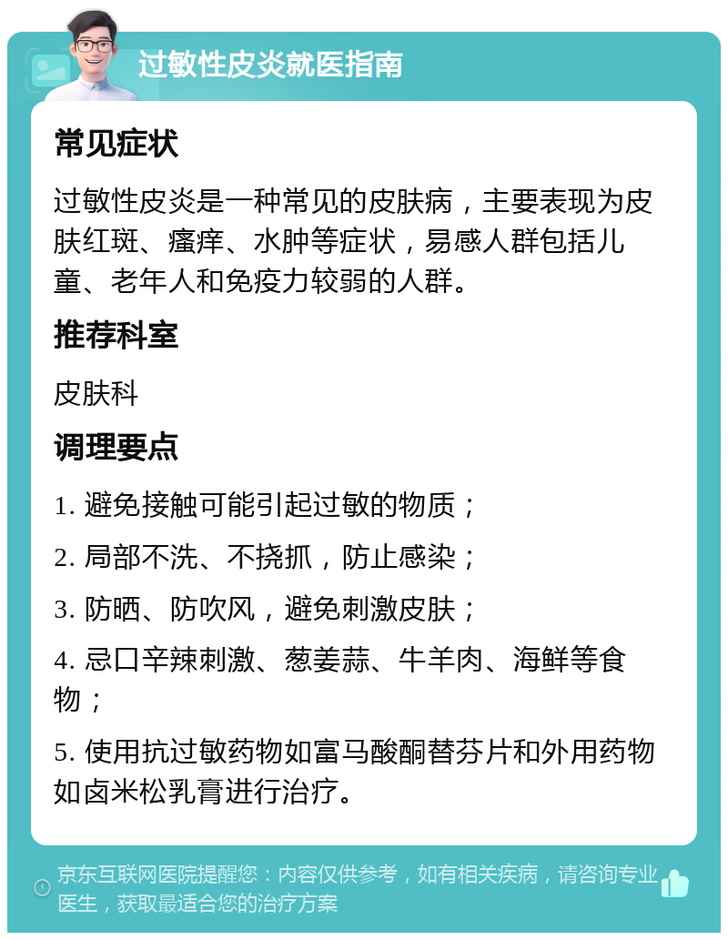 过敏性皮炎就医指南 常见症状 过敏性皮炎是一种常见的皮肤病，主要表现为皮肤红斑、瘙痒、水肿等症状，易感人群包括儿童、老年人和免疫力较弱的人群。 推荐科室 皮肤科 调理要点 1. 避免接触可能引起过敏的物质； 2. 局部不洗、不挠抓，防止感染； 3. 防晒、防吹风，避免刺激皮肤； 4. 忌口辛辣刺激、葱姜蒜、牛羊肉、海鲜等食物； 5. 使用抗过敏药物如富马酸酮替芬片和外用药物如卤米松乳膏进行治疗。