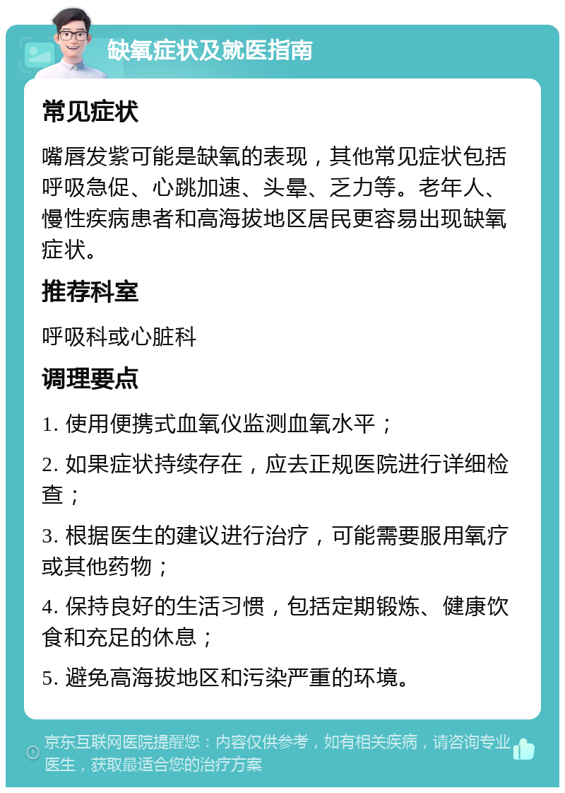 缺氧症状及就医指南 常见症状 嘴唇发紫可能是缺氧的表现，其他常见症状包括呼吸急促、心跳加速、头晕、乏力等。老年人、慢性疾病患者和高海拔地区居民更容易出现缺氧症状。 推荐科室 呼吸科或心脏科 调理要点 1. 使用便携式血氧仪监测血氧水平； 2. 如果症状持续存在，应去正规医院进行详细检查； 3. 根据医生的建议进行治疗，可能需要服用氧疗或其他药物； 4. 保持良好的生活习惯，包括定期锻炼、健康饮食和充足的休息； 5. 避免高海拔地区和污染严重的环境。