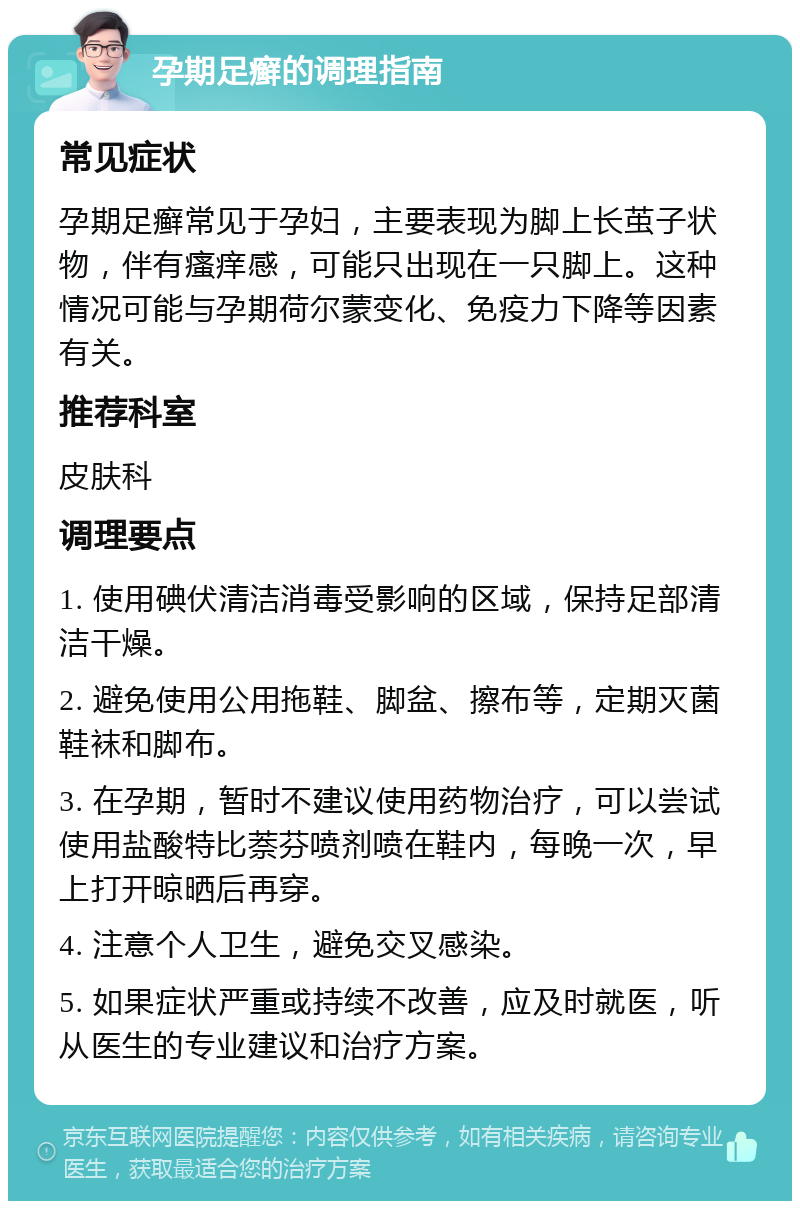 孕期足癣的调理指南 常见症状 孕期足癣常见于孕妇，主要表现为脚上长茧子状物，伴有瘙痒感，可能只出现在一只脚上。这种情况可能与孕期荷尔蒙变化、免疫力下降等因素有关。 推荐科室 皮肤科 调理要点 1. 使用碘伏清洁消毒受影响的区域，保持足部清洁干燥。 2. 避免使用公用拖鞋、脚盆、擦布等，定期灭菌鞋袜和脚布。 3. 在孕期，暂时不建议使用药物治疗，可以尝试使用盐酸特比萘芬喷剂喷在鞋内，每晚一次，早上打开晾晒后再穿。 4. 注意个人卫生，避免交叉感染。 5. 如果症状严重或持续不改善，应及时就医，听从医生的专业建议和治疗方案。