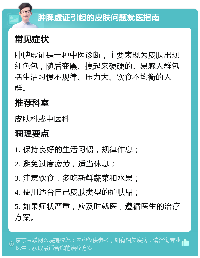 肿脾虚证引起的皮肤问题就医指南 常见症状 肿脾虚证是一种中医诊断，主要表现为皮肤出现红色包，随后变黑、摸起来硬硬的。易感人群包括生活习惯不规律、压力大、饮食不均衡的人群。 推荐科室 皮肤科或中医科 调理要点 1. 保持良好的生活习惯，规律作息； 2. 避免过度疲劳，适当休息； 3. 注意饮食，多吃新鲜蔬菜和水果； 4. 使用适合自己皮肤类型的护肤品； 5. 如果症状严重，应及时就医，遵循医生的治疗方案。