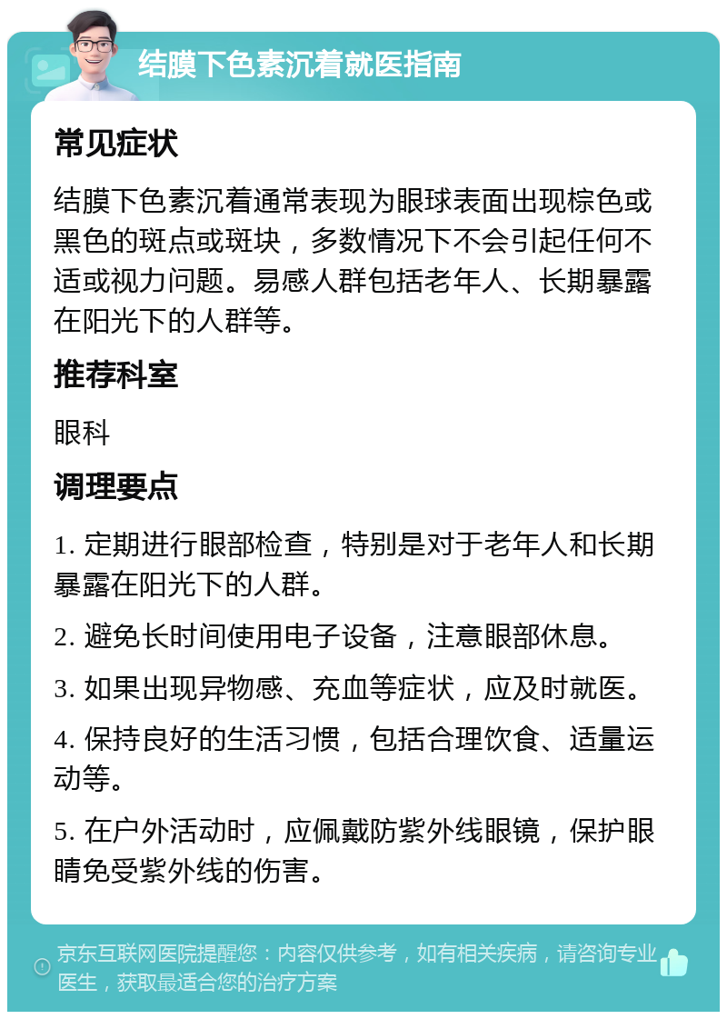 结膜下色素沉着就医指南 常见症状 结膜下色素沉着通常表现为眼球表面出现棕色或黑色的斑点或斑块，多数情况下不会引起任何不适或视力问题。易感人群包括老年人、长期暴露在阳光下的人群等。 推荐科室 眼科 调理要点 1. 定期进行眼部检查，特别是对于老年人和长期暴露在阳光下的人群。 2. 避免长时间使用电子设备，注意眼部休息。 3. 如果出现异物感、充血等症状，应及时就医。 4. 保持良好的生活习惯，包括合理饮食、适量运动等。 5. 在户外活动时，应佩戴防紫外线眼镜，保护眼睛免受紫外线的伤害。