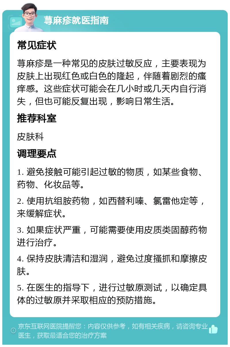 荨麻疹就医指南 常见症状 荨麻疹是一种常见的皮肤过敏反应，主要表现为皮肤上出现红色或白色的隆起，伴随着剧烈的瘙痒感。这些症状可能会在几小时或几天内自行消失，但也可能反复出现，影响日常生活。 推荐科室 皮肤科 调理要点 1. 避免接触可能引起过敏的物质，如某些食物、药物、化妆品等。 2. 使用抗组胺药物，如西替利嗪、氯雷他定等，来缓解症状。 3. 如果症状严重，可能需要使用皮质类固醇药物进行治疗。 4. 保持皮肤清洁和湿润，避免过度搔抓和摩擦皮肤。 5. 在医生的指导下，进行过敏原测试，以确定具体的过敏原并采取相应的预防措施。