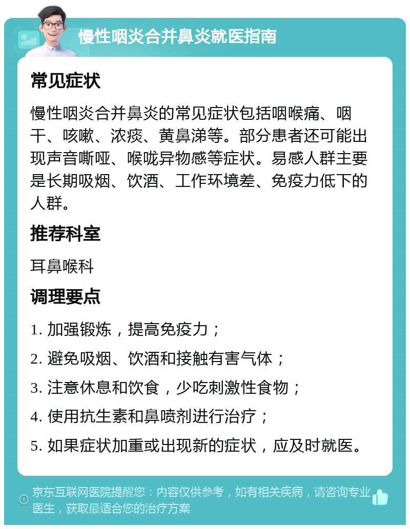 慢性咽炎合并鼻炎就医指南 常见症状 慢性咽炎合并鼻炎的常见症状包括咽喉痛、咽干、咳嗽、浓痰、黄鼻涕等。部分患者还可能出现声音嘶哑、喉咙异物感等症状。易感人群主要是长期吸烟、饮酒、工作环境差、免疫力低下的人群。 推荐科室 耳鼻喉科 调理要点 1. 加强锻炼，提高免疫力； 2. 避免吸烟、饮酒和接触有害气体； 3. 注意休息和饮食，少吃刺激性食物； 4. 使用抗生素和鼻喷剂进行治疗； 5. 如果症状加重或出现新的症状，应及时就医。