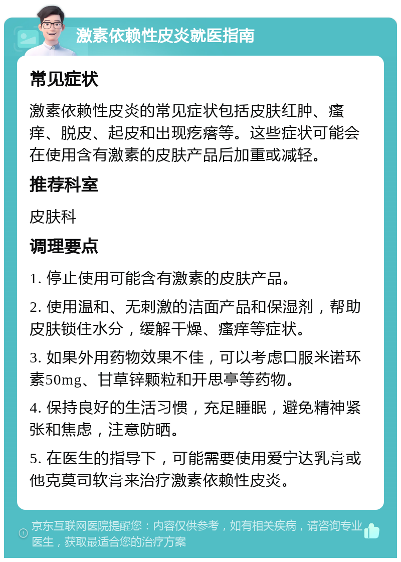 激素依赖性皮炎就医指南 常见症状 激素依赖性皮炎的常见症状包括皮肤红肿、瘙痒、脱皮、起皮和出现疙瘩等。这些症状可能会在使用含有激素的皮肤产品后加重或减轻。 推荐科室 皮肤科 调理要点 1. 停止使用可能含有激素的皮肤产品。 2. 使用温和、无刺激的洁面产品和保湿剂，帮助皮肤锁住水分，缓解干燥、瘙痒等症状。 3. 如果外用药物效果不佳，可以考虑口服米诺环素50mg、甘草锌颗粒和开思亭等药物。 4. 保持良好的生活习惯，充足睡眠，避免精神紧张和焦虑，注意防晒。 5. 在医生的指导下，可能需要使用爱宁达乳膏或他克莫司软膏来治疗激素依赖性皮炎。