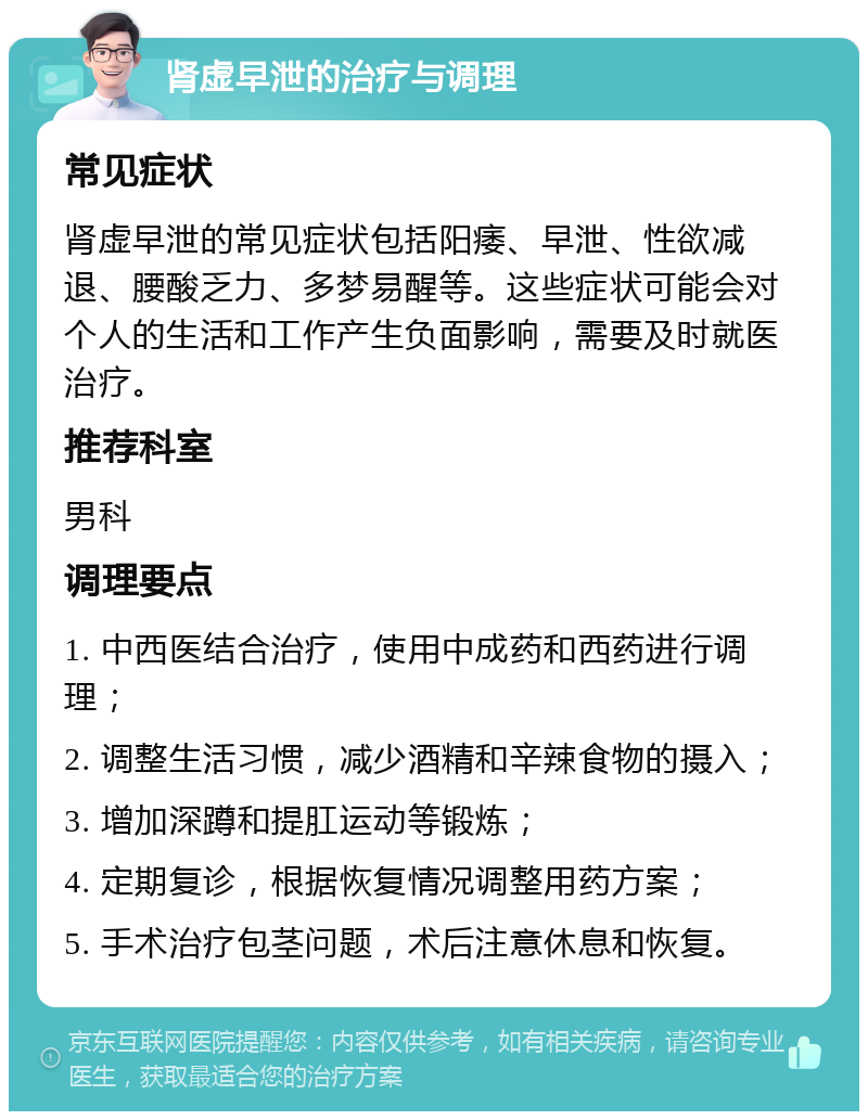 肾虚早泄的治疗与调理 常见症状 肾虚早泄的常见症状包括阳痿、早泄、性欲减退、腰酸乏力、多梦易醒等。这些症状可能会对个人的生活和工作产生负面影响，需要及时就医治疗。 推荐科室 男科 调理要点 1. 中西医结合治疗，使用中成药和西药进行调理； 2. 调整生活习惯，减少酒精和辛辣食物的摄入； 3. 增加深蹲和提肛运动等锻炼； 4. 定期复诊，根据恢复情况调整用药方案； 5. 手术治疗包茎问题，术后注意休息和恢复。