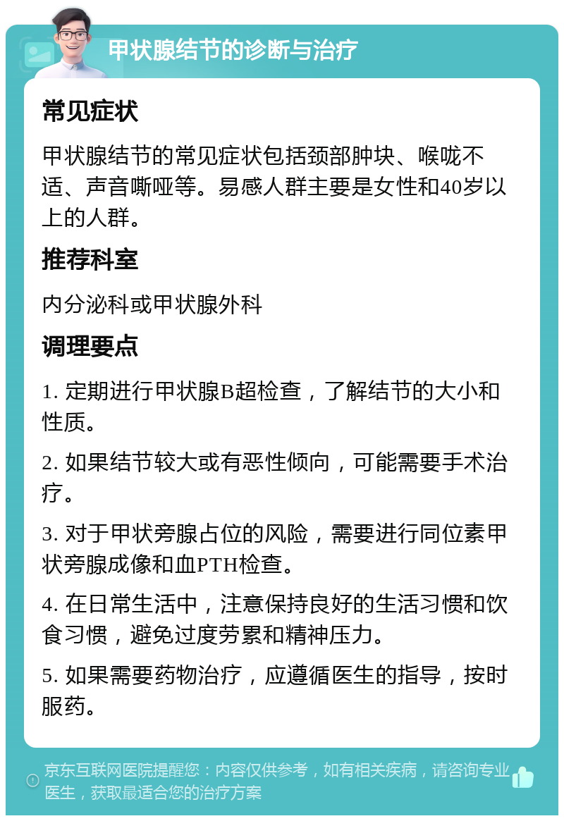 甲状腺结节的诊断与治疗 常见症状 甲状腺结节的常见症状包括颈部肿块、喉咙不适、声音嘶哑等。易感人群主要是女性和40岁以上的人群。 推荐科室 内分泌科或甲状腺外科 调理要点 1. 定期进行甲状腺B超检查，了解结节的大小和性质。 2. 如果结节较大或有恶性倾向，可能需要手术治疗。 3. 对于甲状旁腺占位的风险，需要进行同位素甲状旁腺成像和血PTH检查。 4. 在日常生活中，注意保持良好的生活习惯和饮食习惯，避免过度劳累和精神压力。 5. 如果需要药物治疗，应遵循医生的指导，按时服药。