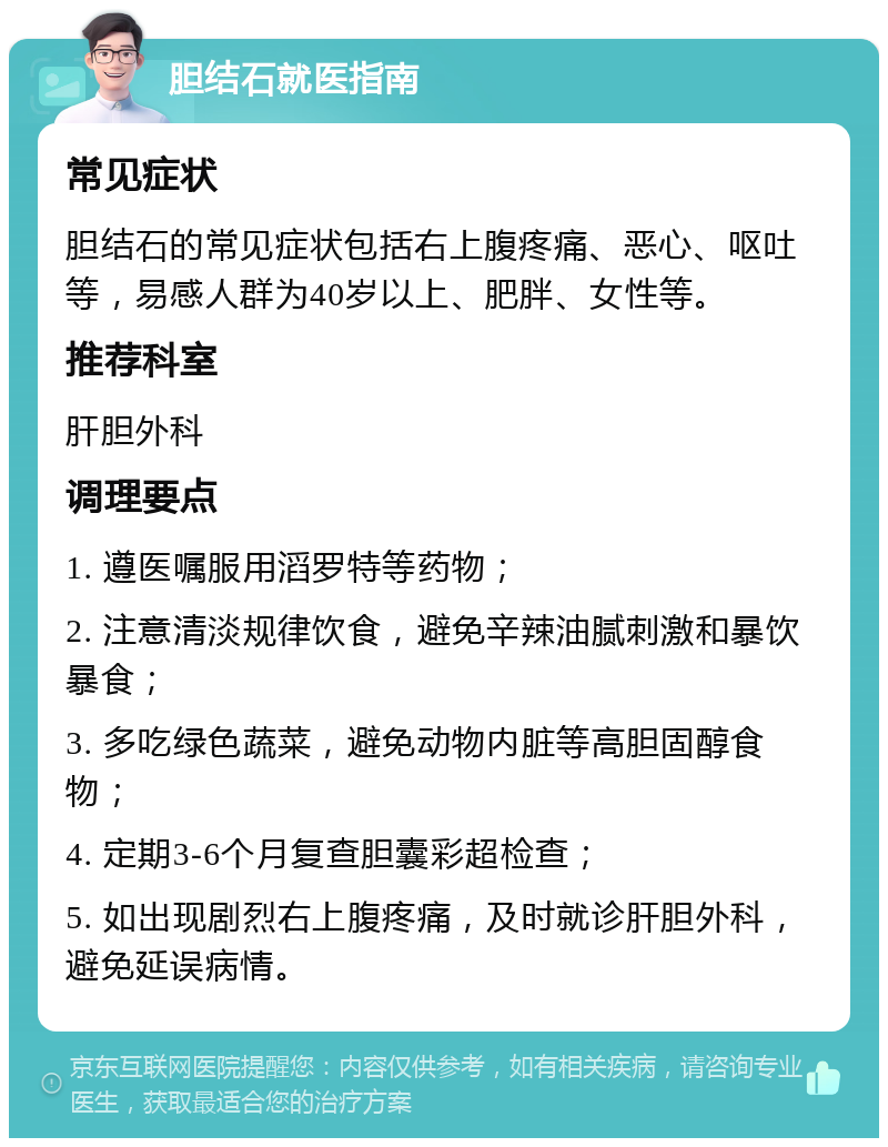 胆结石就医指南 常见症状 胆结石的常见症状包括右上腹疼痛、恶心、呕吐等，易感人群为40岁以上、肥胖、女性等。 推荐科室 肝胆外科 调理要点 1. 遵医嘱服用滔罗特等药物； 2. 注意清淡规律饮食，避免辛辣油腻刺激和暴饮暴食； 3. 多吃绿色蔬菜，避免动物内脏等高胆固醇食物； 4. 定期3-6个月复查胆囊彩超检查； 5. 如出现剧烈右上腹疼痛，及时就诊肝胆外科，避免延误病情。