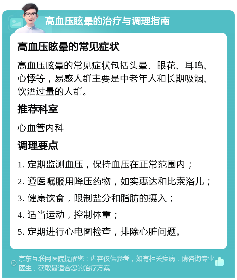 高血压眩晕的治疗与调理指南 高血压眩晕的常见症状 高血压眩晕的常见症状包括头晕、眼花、耳鸣、心悸等，易感人群主要是中老年人和长期吸烟、饮酒过量的人群。 推荐科室 心血管内科 调理要点 1. 定期监测血压，保持血压在正常范围内； 2. 遵医嘱服用降压药物，如实惠达和比索洛儿； 3. 健康饮食，限制盐分和脂肪的摄入； 4. 适当运动，控制体重； 5. 定期进行心电图检查，排除心脏问题。