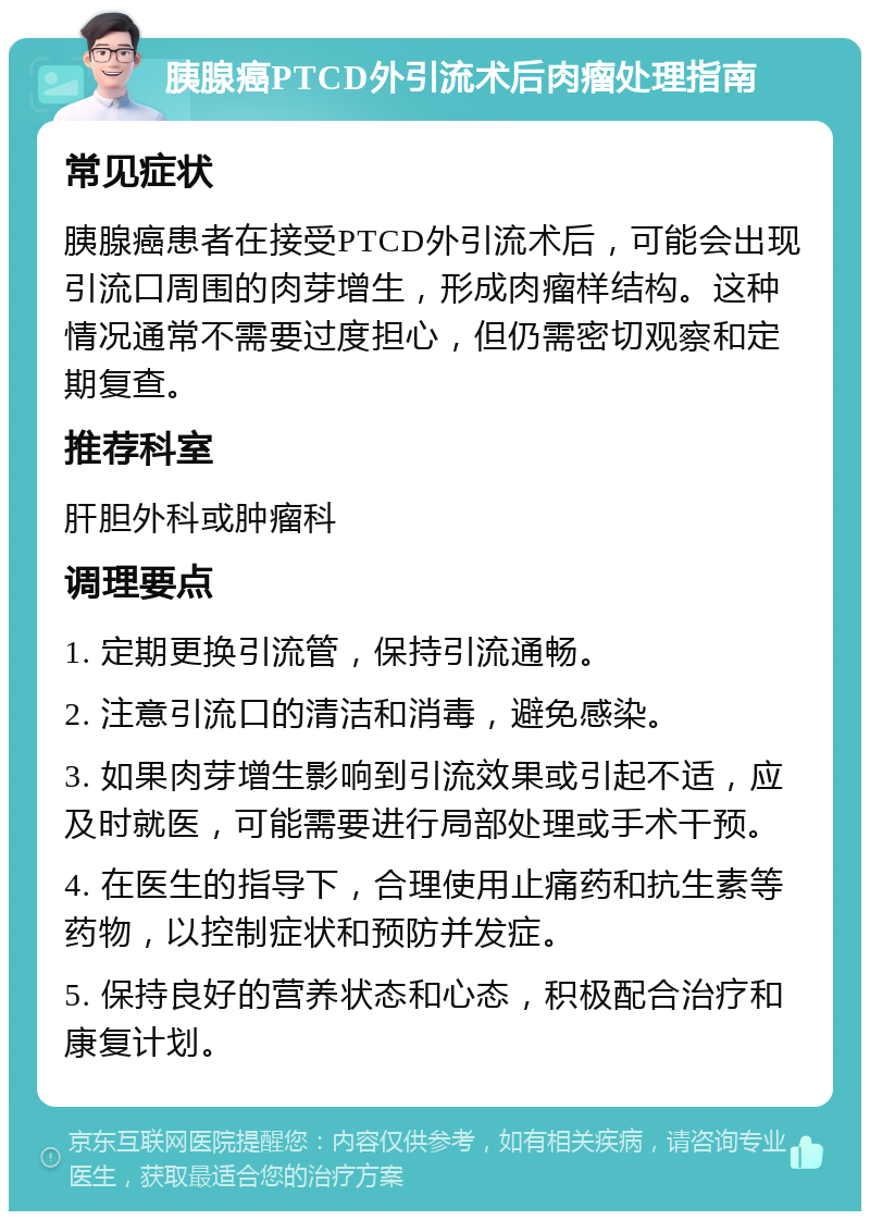 胰腺癌PTCD外引流术后肉瘤处理指南 常见症状 胰腺癌患者在接受PTCD外引流术后，可能会出现引流口周围的肉芽增生，形成肉瘤样结构。这种情况通常不需要过度担心，但仍需密切观察和定期复查。 推荐科室 肝胆外科或肿瘤科 调理要点 1. 定期更换引流管，保持引流通畅。 2. 注意引流口的清洁和消毒，避免感染。 3. 如果肉芽增生影响到引流效果或引起不适，应及时就医，可能需要进行局部处理或手术干预。 4. 在医生的指导下，合理使用止痛药和抗生素等药物，以控制症状和预防并发症。 5. 保持良好的营养状态和心态，积极配合治疗和康复计划。