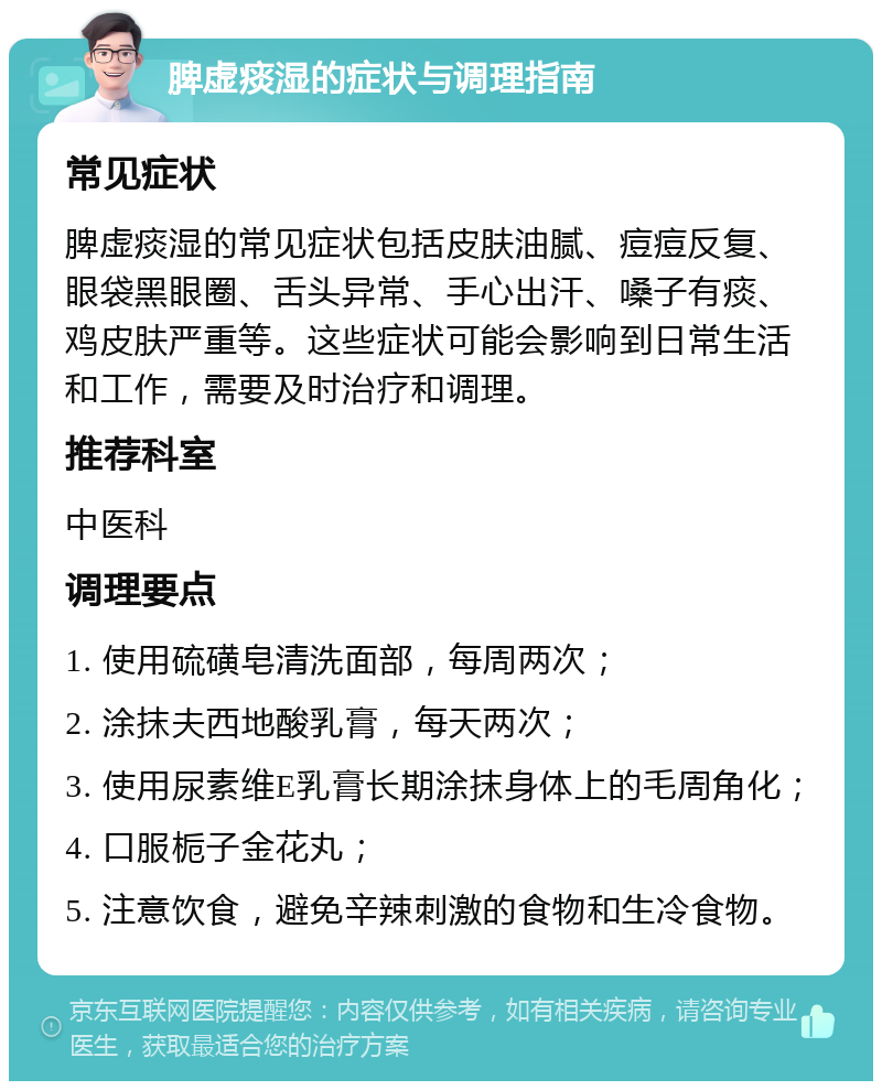 脾虚痰湿的症状与调理指南 常见症状 脾虚痰湿的常见症状包括皮肤油腻、痘痘反复、眼袋黑眼圈、舌头异常、手心出汗、嗓子有痰、鸡皮肤严重等。这些症状可能会影响到日常生活和工作，需要及时治疗和调理。 推荐科室 中医科 调理要点 1. 使用硫磺皂清洗面部，每周两次； 2. 涂抹夫西地酸乳膏，每天两次； 3. 使用尿素维E乳膏长期涂抹身体上的毛周角化； 4. 口服栀子金花丸； 5. 注意饮食，避免辛辣刺激的食物和生冷食物。