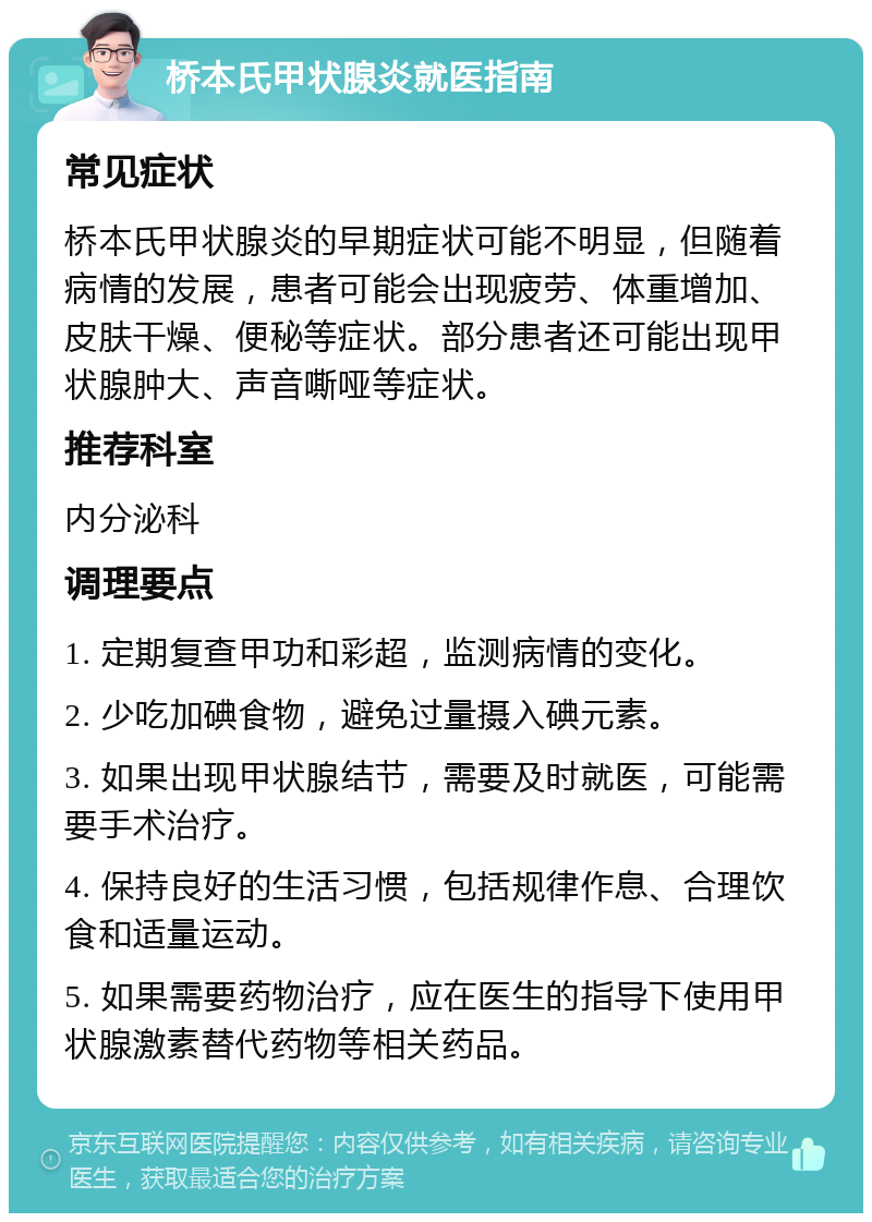 桥本氏甲状腺炎就医指南 常见症状 桥本氏甲状腺炎的早期症状可能不明显，但随着病情的发展，患者可能会出现疲劳、体重增加、皮肤干燥、便秘等症状。部分患者还可能出现甲状腺肿大、声音嘶哑等症状。 推荐科室 内分泌科 调理要点 1. 定期复查甲功和彩超，监测病情的变化。 2. 少吃加碘食物，避免过量摄入碘元素。 3. 如果出现甲状腺结节，需要及时就医，可能需要手术治疗。 4. 保持良好的生活习惯，包括规律作息、合理饮食和适量运动。 5. 如果需要药物治疗，应在医生的指导下使用甲状腺激素替代药物等相关药品。