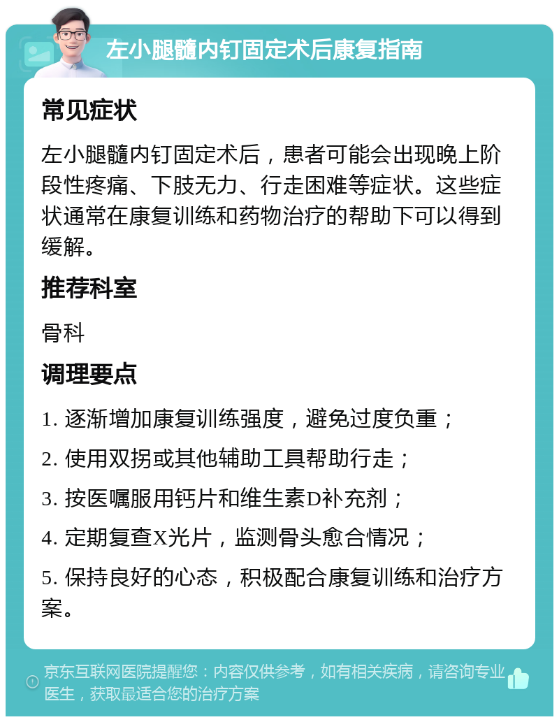 左小腿髓内钉固定术后康复指南 常见症状 左小腿髓内钉固定术后，患者可能会出现晚上阶段性疼痛、下肢无力、行走困难等症状。这些症状通常在康复训练和药物治疗的帮助下可以得到缓解。 推荐科室 骨科 调理要点 1. 逐渐增加康复训练强度，避免过度负重； 2. 使用双拐或其他辅助工具帮助行走； 3. 按医嘱服用钙片和维生素D补充剂； 4. 定期复查X光片，监测骨头愈合情况； 5. 保持良好的心态，积极配合康复训练和治疗方案。