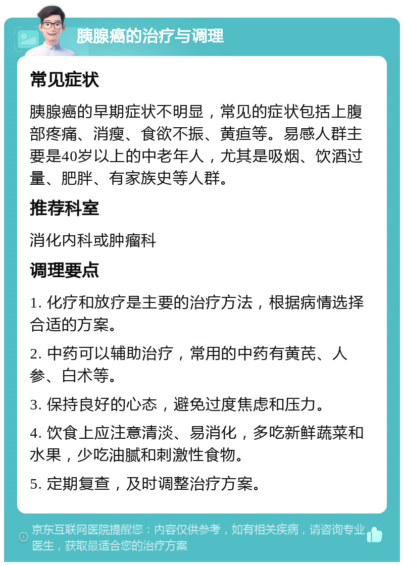 胰腺癌的治疗与调理 常见症状 胰腺癌的早期症状不明显，常见的症状包括上腹部疼痛、消瘦、食欲不振、黄疸等。易感人群主要是40岁以上的中老年人，尤其是吸烟、饮酒过量、肥胖、有家族史等人群。 推荐科室 消化内科或肿瘤科 调理要点 1. 化疗和放疗是主要的治疗方法，根据病情选择合适的方案。 2. 中药可以辅助治疗，常用的中药有黄芪、人参、白术等。 3. 保持良好的心态，避免过度焦虑和压力。 4. 饮食上应注意清淡、易消化，多吃新鲜蔬菜和水果，少吃油腻和刺激性食物。 5. 定期复查，及时调整治疗方案。