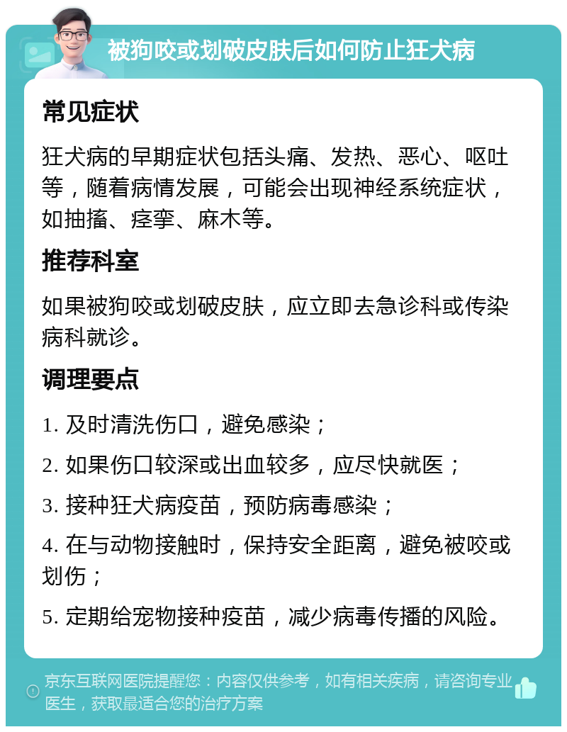 被狗咬或划破皮肤后如何防止狂犬病 常见症状 狂犬病的早期症状包括头痛、发热、恶心、呕吐等，随着病情发展，可能会出现神经系统症状，如抽搐、痉挛、麻木等。 推荐科室 如果被狗咬或划破皮肤，应立即去急诊科或传染病科就诊。 调理要点 1. 及时清洗伤口，避免感染； 2. 如果伤口较深或出血较多，应尽快就医； 3. 接种狂犬病疫苗，预防病毒感染； 4. 在与动物接触时，保持安全距离，避免被咬或划伤； 5. 定期给宠物接种疫苗，减少病毒传播的风险。