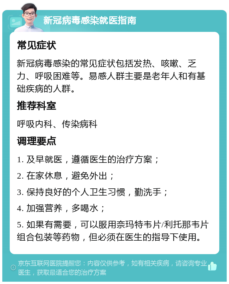 新冠病毒感染就医指南 常见症状 新冠病毒感染的常见症状包括发热、咳嗽、乏力、呼吸困难等。易感人群主要是老年人和有基础疾病的人群。 推荐科室 呼吸内科、传染病科 调理要点 1. 及早就医，遵循医生的治疗方案； 2. 在家休息，避免外出； 3. 保持良好的个人卫生习惯，勤洗手； 4. 加强营养，多喝水； 5. 如果有需要，可以服用奈玛特韦片/利托那韦片组合包装等药物，但必须在医生的指导下使用。