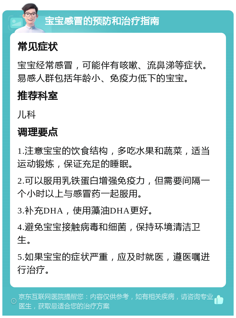 宝宝感冒的预防和治疗指南 常见症状 宝宝经常感冒，可能伴有咳嗽、流鼻涕等症状。易感人群包括年龄小、免疫力低下的宝宝。 推荐科室 儿科 调理要点 1.注意宝宝的饮食结构，多吃水果和蔬菜，适当运动锻炼，保证充足的睡眠。 2.可以服用乳铁蛋白增强免疫力，但需要间隔一个小时以上与感冒药一起服用。 3.补充DHA，使用藻油DHA更好。 4.避免宝宝接触病毒和细菌，保持环境清洁卫生。 5.如果宝宝的症状严重，应及时就医，遵医嘱进行治疗。