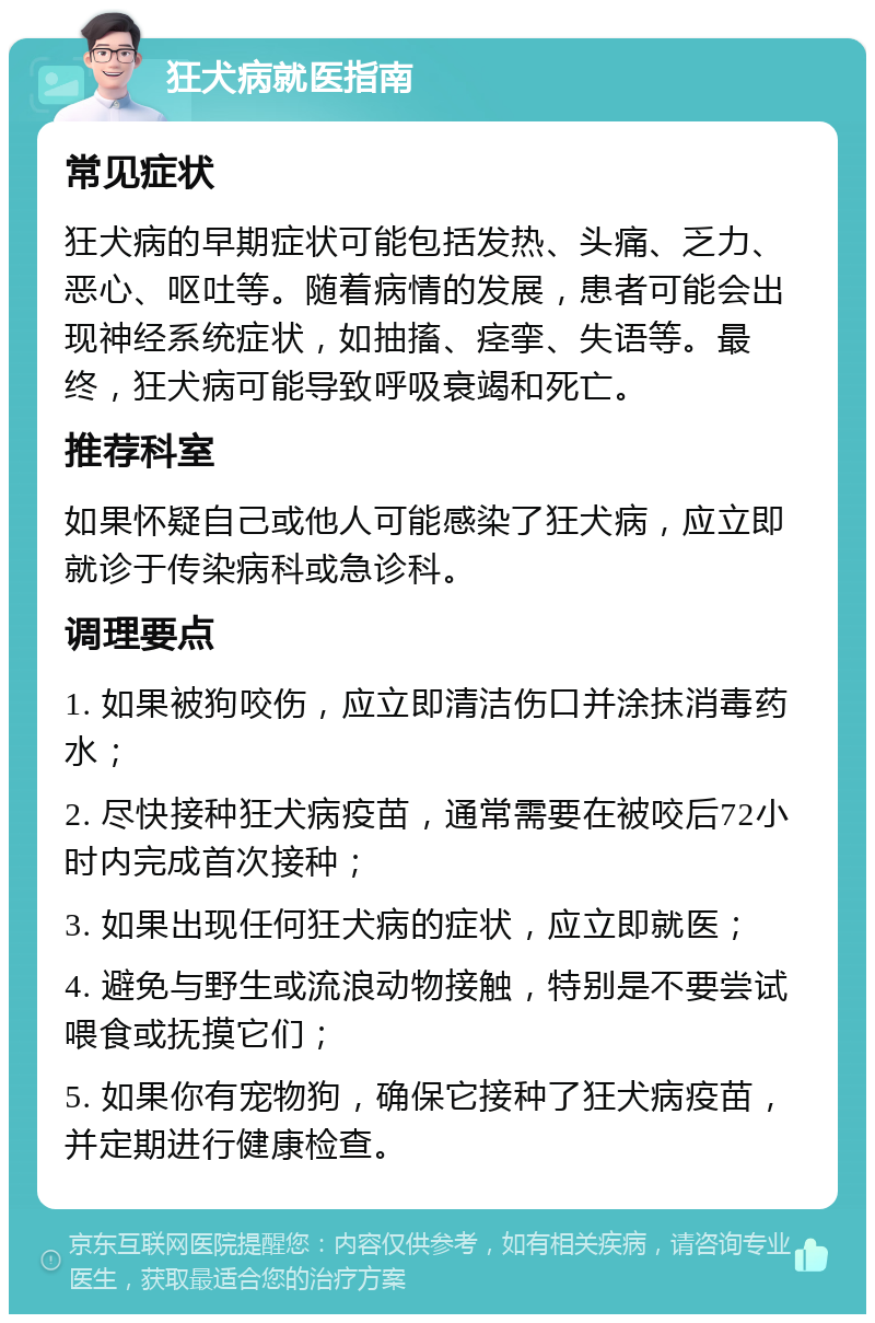 狂犬病就医指南 常见症状 狂犬病的早期症状可能包括发热、头痛、乏力、恶心、呕吐等。随着病情的发展，患者可能会出现神经系统症状，如抽搐、痉挛、失语等。最终，狂犬病可能导致呼吸衰竭和死亡。 推荐科室 如果怀疑自己或他人可能感染了狂犬病，应立即就诊于传染病科或急诊科。 调理要点 1. 如果被狗咬伤，应立即清洁伤口并涂抹消毒药水； 2. 尽快接种狂犬病疫苗，通常需要在被咬后72小时内完成首次接种； 3. 如果出现任何狂犬病的症状，应立即就医； 4. 避免与野生或流浪动物接触，特别是不要尝试喂食或抚摸它们； 5. 如果你有宠物狗，确保它接种了狂犬病疫苗，并定期进行健康检查。