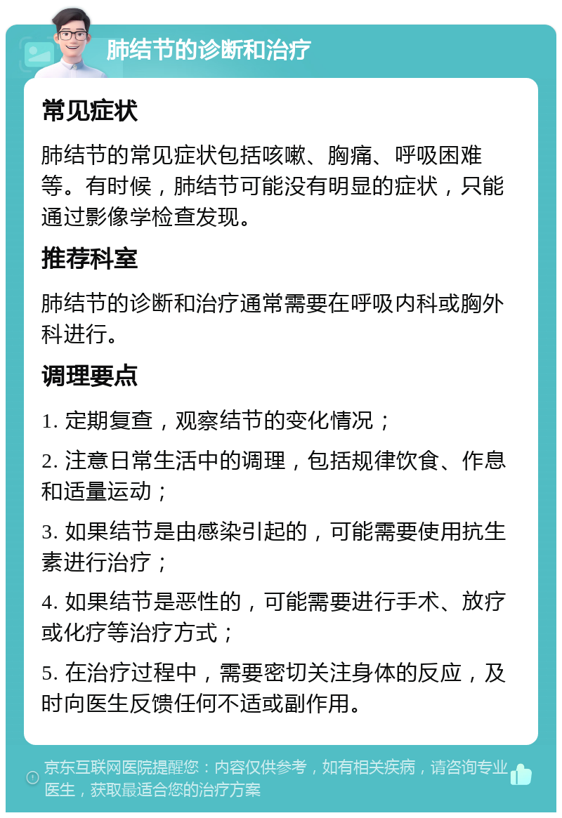 肺结节的诊断和治疗 常见症状 肺结节的常见症状包括咳嗽、胸痛、呼吸困难等。有时候，肺结节可能没有明显的症状，只能通过影像学检查发现。 推荐科室 肺结节的诊断和治疗通常需要在呼吸内科或胸外科进行。 调理要点 1. 定期复查，观察结节的变化情况； 2. 注意日常生活中的调理，包括规律饮食、作息和适量运动； 3. 如果结节是由感染引起的，可能需要使用抗生素进行治疗； 4. 如果结节是恶性的，可能需要进行手术、放疗或化疗等治疗方式； 5. 在治疗过程中，需要密切关注身体的反应，及时向医生反馈任何不适或副作用。