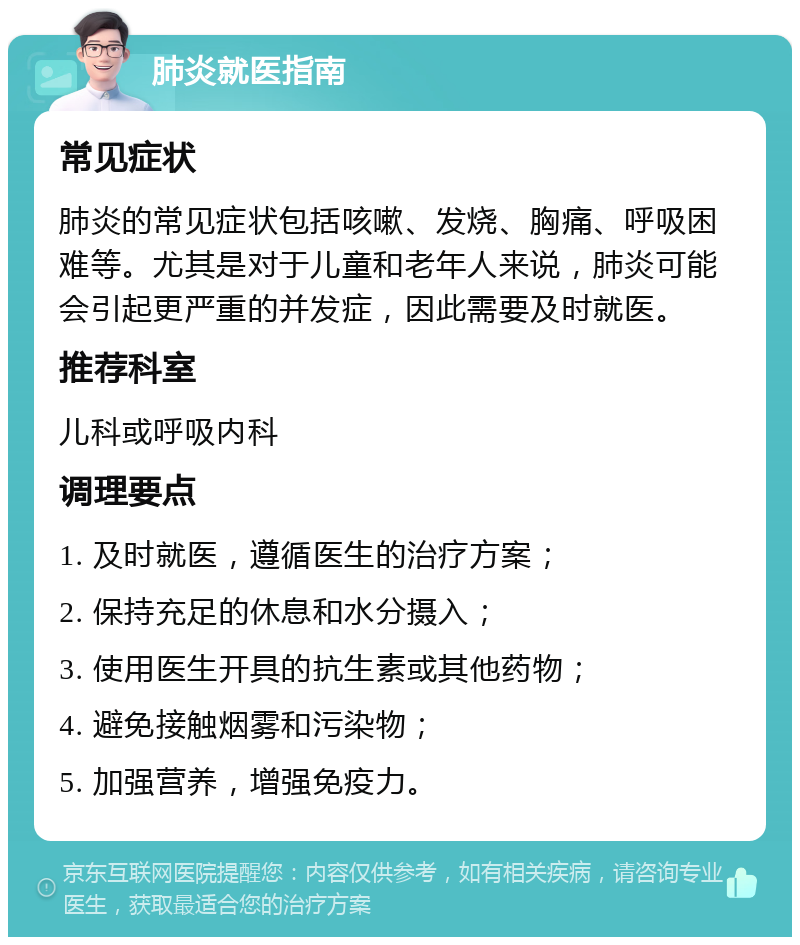 肺炎就医指南 常见症状 肺炎的常见症状包括咳嗽、发烧、胸痛、呼吸困难等。尤其是对于儿童和老年人来说，肺炎可能会引起更严重的并发症，因此需要及时就医。 推荐科室 儿科或呼吸内科 调理要点 1. 及时就医，遵循医生的治疗方案； 2. 保持充足的休息和水分摄入； 3. 使用医生开具的抗生素或其他药物； 4. 避免接触烟雾和污染物； 5. 加强营养，增强免疫力。