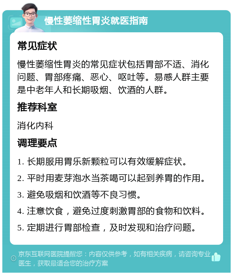 慢性萎缩性胃炎就医指南 常见症状 慢性萎缩性胃炎的常见症状包括胃部不适、消化问题、胃部疼痛、恶心、呕吐等。易感人群主要是中老年人和长期吸烟、饮酒的人群。 推荐科室 消化内科 调理要点 1. 长期服用胃乐新颗粒可以有效缓解症状。 2. 平时用麦芽泡水当茶喝可以起到养胃的作用。 3. 避免吸烟和饮酒等不良习惯。 4. 注意饮食，避免过度刺激胃部的食物和饮料。 5. 定期进行胃部检查，及时发现和治疗问题。