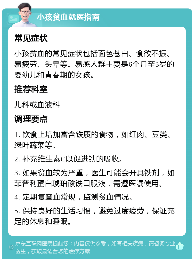 小孩贫血就医指南 常见症状 小孩贫血的常见症状包括面色苍白、食欲不振、易疲劳、头晕等。易感人群主要是6个月至3岁的婴幼儿和青春期的女孩。 推荐科室 儿科或血液科 调理要点 1. 饮食上增加富含铁质的食物，如红肉、豆类、绿叶蔬菜等。 2. 补充维生素C以促进铁的吸收。 3. 如果贫血较为严重，医生可能会开具铁剂，如菲普利蛋白琥珀酸铁口服液，需遵医嘱使用。 4. 定期复查血常规，监测贫血情况。 5. 保持良好的生活习惯，避免过度疲劳，保证充足的休息和睡眠。