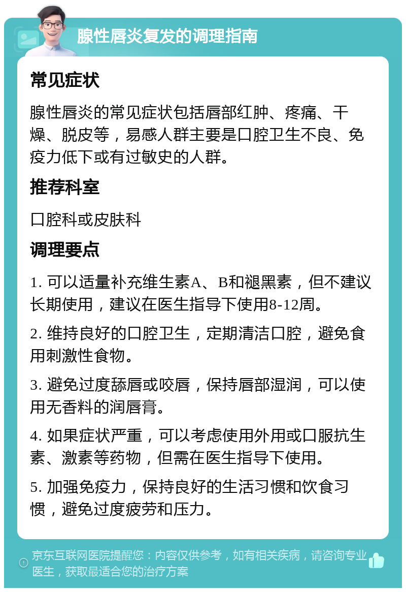 腺性唇炎复发的调理指南 常见症状 腺性唇炎的常见症状包括唇部红肿、疼痛、干燥、脱皮等，易感人群主要是口腔卫生不良、免疫力低下或有过敏史的人群。 推荐科室 口腔科或皮肤科 调理要点 1. 可以适量补充维生素A、B和褪黑素，但不建议长期使用，建议在医生指导下使用8-12周。 2. 维持良好的口腔卫生，定期清洁口腔，避免食用刺激性食物。 3. 避免过度舔唇或咬唇，保持唇部湿润，可以使用无香料的润唇膏。 4. 如果症状严重，可以考虑使用外用或口服抗生素、激素等药物，但需在医生指导下使用。 5. 加强免疫力，保持良好的生活习惯和饮食习惯，避免过度疲劳和压力。