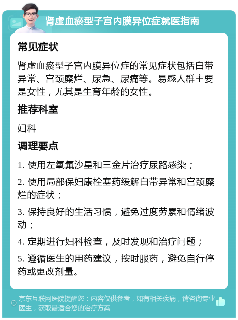 肾虚血瘀型子宫内膜异位症就医指南 常见症状 肾虚血瘀型子宫内膜异位症的常见症状包括白带异常、宫颈糜烂、尿急、尿痛等。易感人群主要是女性，尤其是生育年龄的女性。 推荐科室 妇科 调理要点 1. 使用左氧氟沙星和三金片治疗尿路感染； 2. 使用局部保妇康栓塞药缓解白带异常和宫颈糜烂的症状； 3. 保持良好的生活习惯，避免过度劳累和情绪波动； 4. 定期进行妇科检查，及时发现和治疗问题； 5. 遵循医生的用药建议，按时服药，避免自行停药或更改剂量。