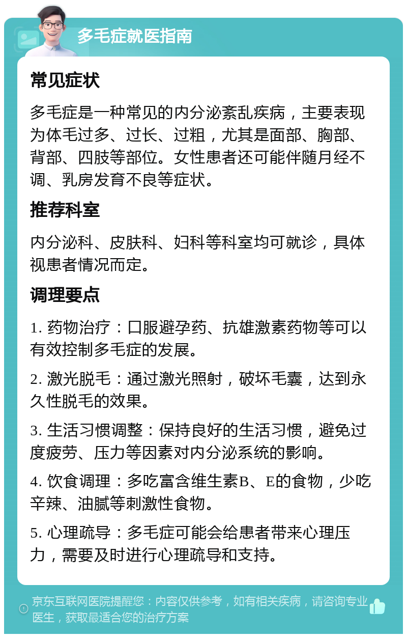 多毛症就医指南 常见症状 多毛症是一种常见的内分泌紊乱疾病，主要表现为体毛过多、过长、过粗，尤其是面部、胸部、背部、四肢等部位。女性患者还可能伴随月经不调、乳房发育不良等症状。 推荐科室 内分泌科、皮肤科、妇科等科室均可就诊，具体视患者情况而定。 调理要点 1. 药物治疗：口服避孕药、抗雄激素药物等可以有效控制多毛症的发展。 2. 激光脱毛：通过激光照射，破坏毛囊，达到永久性脱毛的效果。 3. 生活习惯调整：保持良好的生活习惯，避免过度疲劳、压力等因素对内分泌系统的影响。 4. 饮食调理：多吃富含维生素B、E的食物，少吃辛辣、油腻等刺激性食物。 5. 心理疏导：多毛症可能会给患者带来心理压力，需要及时进行心理疏导和支持。